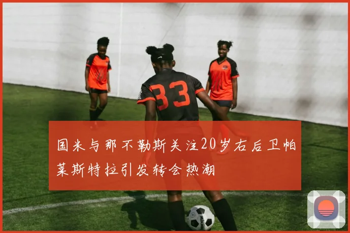 国米与那不勒斯关注20岁右后卫帕莱斯特拉引发转会热潮