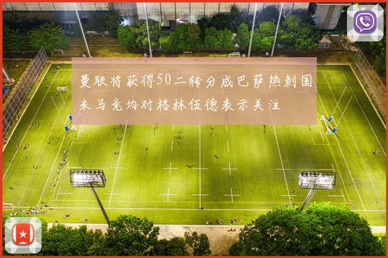 曼联将获得50二转分成巴萨热刺国米马竞均对格林伍德表示关注
