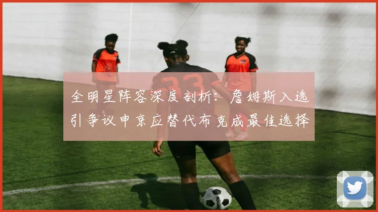 全明星阵容深度剖析：詹姆斯入选引争议申京应替代布克成最佳选择