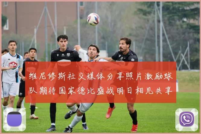 维尼修斯社交媒体分享照片激励球队期待国家德比盛战明日相见共享激情时刻