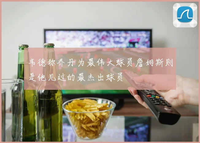 韦德称乔丹为最伟大球员詹姆斯则是他见过的最杰出球员