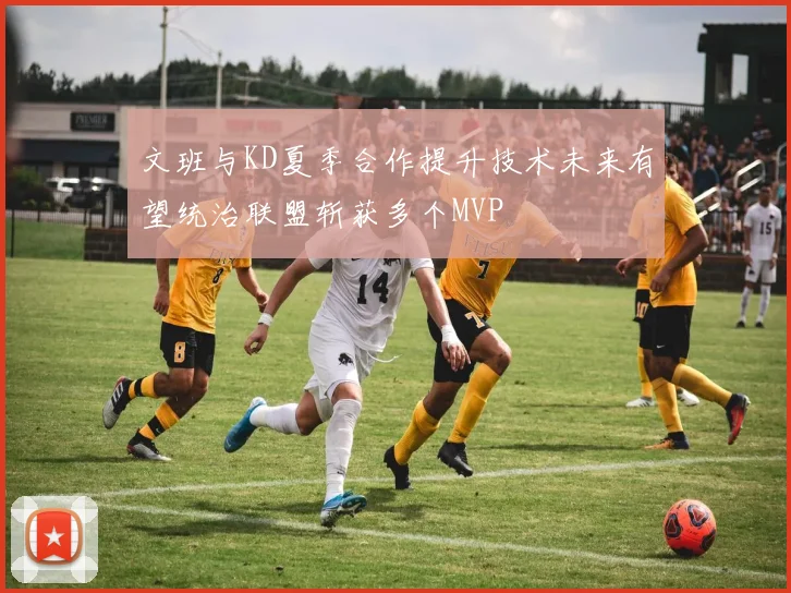 文班与KD夏季合作提升技术未来有望统治联盟斩获多个MVP