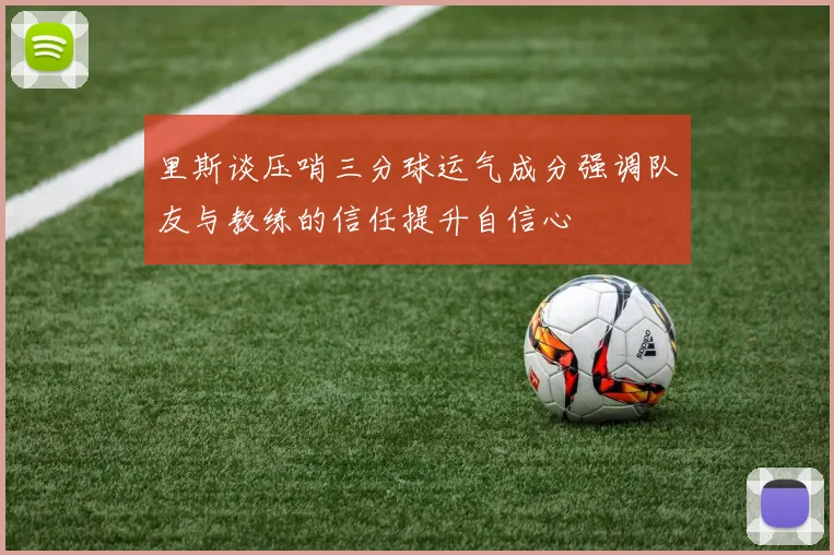 里斯谈压哨三分球运气成分强调队友与教练的信任提升自信心