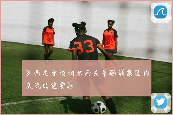罗西尼尔谈切尔西关系强调集团内交流的重要性