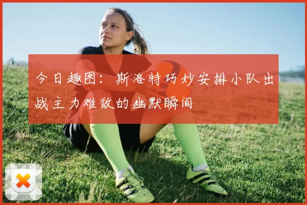 今日趣图：斯洛特巧妙安排小队出战主力难敌的幽默瞬间