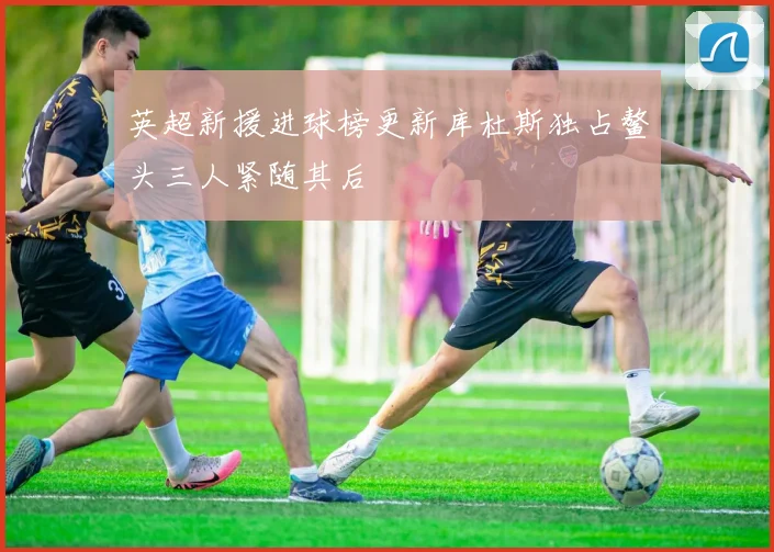 英超新援进球榜更新库杜斯独占鳌头三人紧随其后