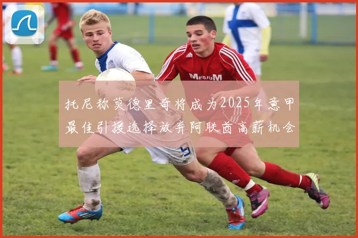 托尼称莫德里奇将成为2025年意甲最佳引援选择放弃阿联酋高薪机会