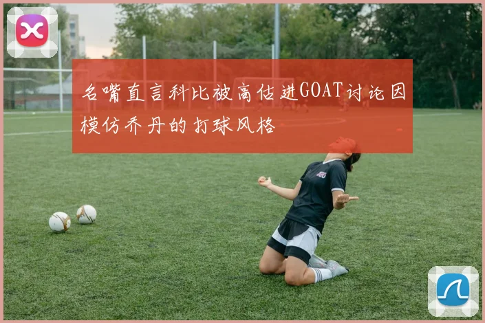 名嘴直言科比被高估进GOAT讨论因模仿乔丹的打球风格