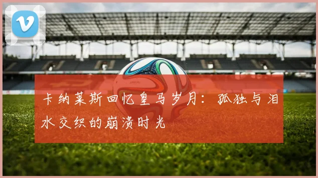 卡纳莱斯回忆皇马岁月：孤独与泪水交织的崩溃时光
