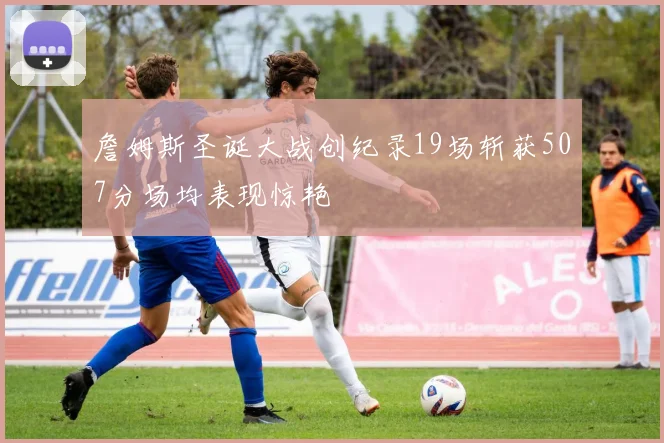 詹姆斯圣诞大战创纪录19场斩获507分场均表现惊艳