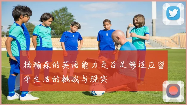 杨瀚森的英语能力是否足够适应留学生活的挑战与现实
