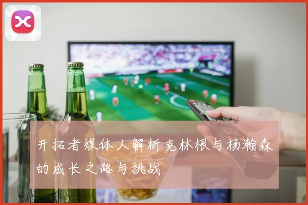 开拓者媒体人解析克林根与杨瀚森的成长之路与挑战