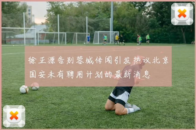 徐正源告别蓉城传闻引发热议北京国安未有聘用计划的最新消息