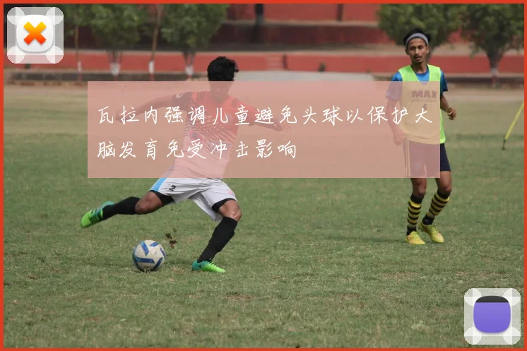 瓦拉内强调儿童避免头球以保护大脑发育免受冲击影响