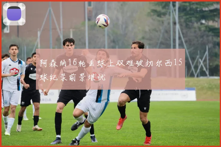阿森纳16轮丢球上双难破切尔西15球纪录前景堪忧