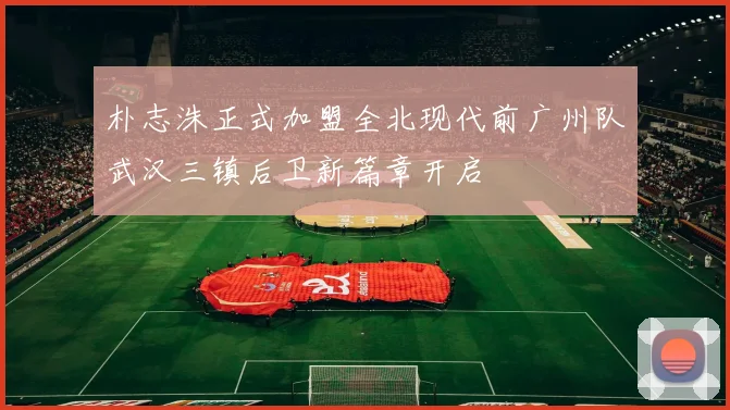 朴志洙正式加盟全北现代前广州队武汉三镇后卫新篇章开启