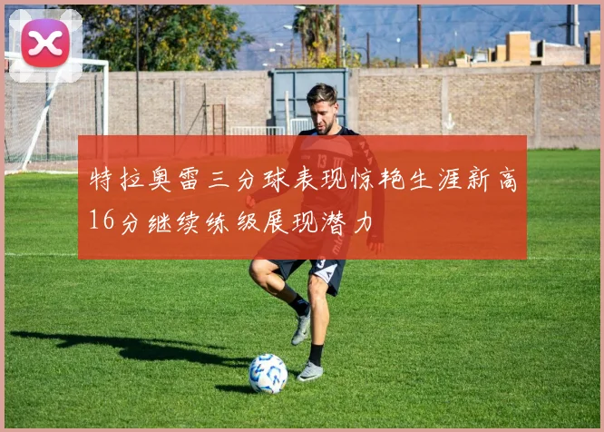 特拉奥雷三分球表现惊艳生涯新高16分继续练级展现潜力