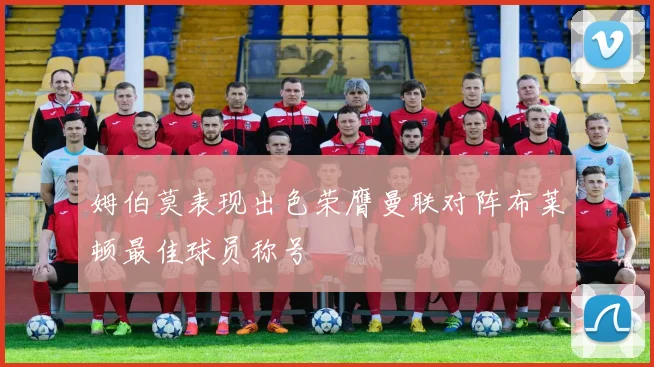 姆伯莫表现出色荣膺曼联对阵布莱顿最佳球员称号