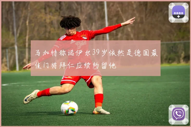 马加特称诺伊尔39岁依然是德国最佳门将拜仁应续约留他