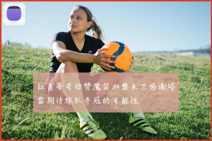 拉基蒂奇称赞魔笛加盟米兰感谢塔雷期待球队夺冠的可能性