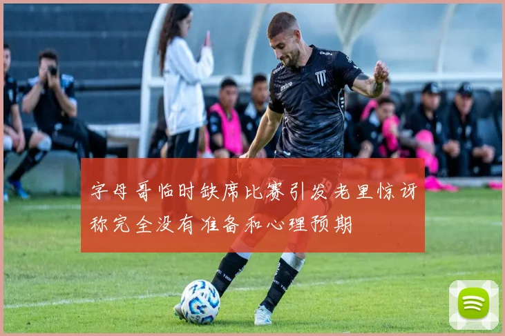 字母哥临时缺席比赛引发老里惊讶称完全没有准备和心理预期