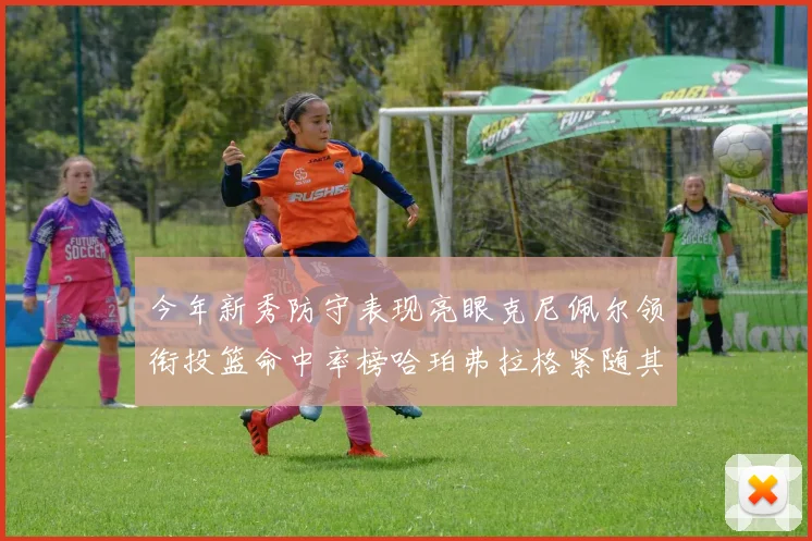 今年新秀防守表现亮眼克尼佩尔领衔投篮命中率榜哈珀弗拉格紧随其后
