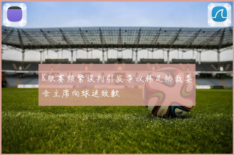 K联赛频繁误判引发争议韩足协裁委会主席向球迷致歉