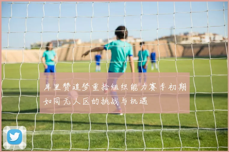 库里赞追梦重拾组织能力赛季初期如同无人区的挑战与机遇