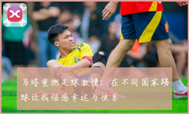 马塔重燃足球激情：在不同国家踢球让我倍感幸运与快乐